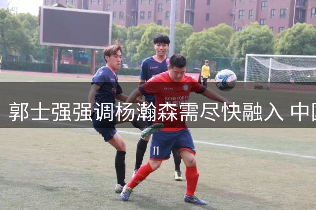 郭士强强调杨瀚森需尽快融入 中国男篮热身赛遭遇连败
